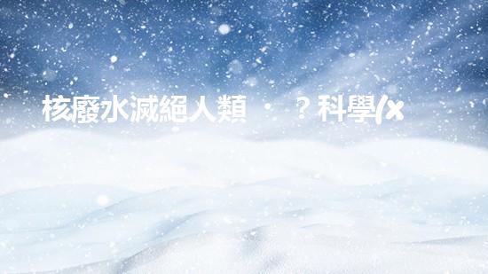 核廢水滅絕人類？科學(xué)家揭秘驚人真相！